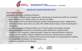 43
«ΝΕΟΦΥΗΣ ΕΠΙΧΕΙΡΗΜΑΤΙΚΟΤΗΤΑ»
ΕΠΙΛΕΞΙΜΕΣ ΔΑΠΑΝΕΣ
Ενδεικτικές κατηγορίες επιλέξιμων δαπανών :
• ο αναγκαίος επαγγελματικός παραγωγικός εξοπλισμός σε ποσοστό έως 40% του συνολικού
προϋπολογισμού του σχεδίου (εκτός του κόστους της ΕΜΕ),
• το λειτουργικό κόστος της δραστηριότητας (ενοίκια επαγγελματικού χώρου, ασφαλιστικές
εισφορές, δαπάνες τρίτων όπως π.χ. ΔΕΗ, ΟΤΕ, ΕΥΔΑΠ, φυσικό αέριο, κινητή επαγγελματική
τηλεφωνία),
• τα έξοδα φιλοξενίας σε θερμοκοιτίδες για τα 2 πρώτα χρόνια λειτουργίας (παροχή
γραμματειακής και διοικητικής υποστήριξης, χρήση εξοπλισμού, εξειδικευμένες
συμβουλευτικές υπηρεσίες -ανάλυση αγοράς, νομικά και λογιστικά θέματα, ανάπτυξη
επιχειρηματικού σχεδίου, θέματα ανθρώπινου δυναμικού, εξειδικευμένες υπηρεσίες
εκπαίδευσης /κατάρτισης, ενέργειες δικτύωσης για τη στήριξη των επιχειρηματικών ομάδων,
συντονισμό και αξιολόγηση της υλοποίησης, κ.α.),
• οι δαπάνες προβολής και δικτύωσης,
 