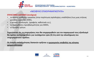 44
«ΝΕΟΦΥΗΣ ΕΠΙΧΕΙΡΗΜΑΤΙΚΟΤΗΤΑ»
ΕΠΙΛΕΞΙΜΕΣ ΔΑΠΑΝΕΣ (συνέχεια)
• το κόστος μισθωτής εργασίας (στην περίπτωση πρόσληψης υπαλλήλου) έως μιας ετήσιας
μονάδας εργασίας (ΕΜΕ),
• ο γενικός εξοπλισμός (γραφεία, καθιστικά κ.α.),
• οι παρεμβάσεις προσβασιμότητας για ΑΜΕΑ,
• οι αμοιβές τρίτων.
Σημειώνεται ότι, οι επιχειρήσεις που θα επιχορηγηθούν για τον παραγωγικό τους εξοπλισμό
θα πρέπει να διατηρηθούν για τουλάχιστον τρία (3) έτη από την ολοκλήρωση του
επιχειρηματικού σχεδίου.
Ως έναρξη επιλεξιμότητας δαπανών ορίζεται η ημερομηνία υποβολής της αίτησης
χρηματοδότησης.
 