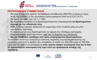 48
ΠΡΟΫΠΟΘΕΣΕΙΣ ΣΥΜΜΕΤΟΧΗΣ
• Να είναι πτυχιούχοι σχολών τριτοβάθμιας εκπαίδευσης (ΑΕΙ/ΤΕΙ) ή ισοτίμων προς
αυτά, της Ελλάδος ή του εξωτερικού (αναγνωρισμένα από τον Δ.Ο.Α.Τ.Α.Π.)
• Να έχουν γεννηθεί πριν την 1.1.1991.
• Να δραστηριοποιηθούν ή να δραστηριοποιούνται επαγγελματικά σε δραστηριότητα
συναφή με την ειδικότητά τους.
• Κάθε επιλέξιμο φυσικό πρόσωπο να συμμετέχει στην υποβολή μίας και μόνο
επενδυτικής πρότασης.
• Η επαγγελματική τους δραστηριότητα να αφορά στις επιλέξιμες κατηγορίες
επιχειρηματικών δραστηριοτήτων, καθ' όλη τη διάρκεια της επένδυσης.
• Να μην διαθέτουν εισόδημα από άλλη επιχειρηματική δραστηριότητα.
Το συνολικό ποσό των ενισχύσεων ήσσονος σημασίας συμπεριλαμβανομένης της
ενίσχυσης από αυτή τη Δράση, δεν υπερβαίνει το ποσό των 200.000 ευρώ (ή 100.000
ευρώ για τον τομέα των μεταφορών) στην τριετία (τρέχον οικονομικό έτος και τα δύο
(2) προηγούμενα οικονομικά έτη) πριν από την ημερομηνία ένταξης της
πρότασης.
 