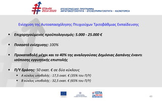49
Ενίσχυση της Αυτοαπασχόλησης Πτυχιούχων Τριτοβάθμιας Εκπαίδευσης
 Επιχορηγούμενος προϋπολογισμός: 5.000 - 25.000 €
 Ποσοστό ενίσχυσης: 100%
 Προκαταβολή μέχρι και το 40% της αναλογούσας Δημόσιας Δαπάνης έναντι
ισόποσης εγγυητικής επιστολής
 Π/Υ δράσης: 50 εκατ. € σε δύο κύκλους
 A κύκλος υποβολής : 17,5 εκατ. € (35% του Π/Υ)
 Β κύκλος υποβολής : 32,5 εκατ. € (65% του Π/Υ)
 