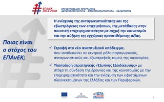 Ποιος είναι
ο στόχος του
ΕΠΑνΕΚ;
Η ενίσχυση της ανταγωνιστικότητας και της
εξωστρέφειας των επιχειρήσεων, της μετάβασης στην
ποιοτική επιχειρηματικότητα με αιχμή την καινοτομία
και την αύξηση της εγχώριας προστιθέμενης αξίας.
 Στροφή στο νέο αναπτυξιακό υπόδειγμα,
που αναδεικνύει σε κεντρικό ρόλο παραγωγικούς,
ανταγωνιστικούς και εξωστρεφείς τομείς της οικονομίας.
 Υλοποίηση στρατηγικής «Έξυπνης Εξειδίκευσης» με
στόχο τη σύνδεση της έρευνας και της καινοτομίας με την
επιχειρηματικότητα και την ενίσχυση των υφιστάμενων
πλεονεκτημάτων της Ελλάδας και των Περιφερειών.
5
 