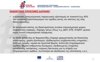 52
ΕΝΔΕΙΚΤΙΚΕΣ ΕΠΙΛΕΞΙΜΕΣ ΔΑΠΑΝΕΣ:
• ο αναγκαίος επαγγελματικός παραγωγικός εξοπλισμός σε ποσοστό έως 40%
του συνολικού προϋπολογισμού του σχεδίου (εκτός του κόστους της νέας
θέσης εργασίας),
• το λειτουργικό κόστος της δραστηριότητας (ενοίκια επαγγελματικού χώρου,
ασφαλιστικές εισφορές, παροχές τρίτων όπως π.χ. ΔΕΗ, ΟΤΕ, ΕΥΔΑΠ, φυσικό
αέριο, κινητή επαγγελματική τηλεφωνία),
• τα έξοδα φιλοξενίας σε θερμοκοιτίδες (παροχή γραμματειακής και διοικητικής
υποστήριξης, χρήση εξοπλισμού, εξειδικευμένες συμβουλευτικές υπηρεσίες -
ανάλυση αγοράς, νομικά και λογιστικά θέματα, ανάπτυξη επιχειρηματικού
σχεδίου, θέματα ανθρώπινου δυναμικού, εξειδικευμένες υπηρεσίες
εκπαίδευσης /κατάρτισης, ενέργειες δικτύωσης για τη στήριξη των
επιχειρηματικών ομάδων, συντονισμό και αξιολόγηση της υλοποίησης, κ.α.),
 