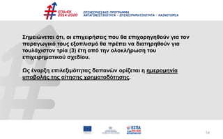 54
Σημειώνεται ότι, οι επιχειρήσεις που θα επιχορηγηθούν για τον
παραγωγικό τους εξοπλισμό θα πρέπει να διατηρηθούν για
τουλάχιστον τρία (3) έτη από την ολοκλήρωση του
επιχειρηματικού σχεδίου.
Ως έναρξη επιλεξιμότητας δαπανών ορίζεται η ημερομηνία
υποβολής της αίτησης χρηματοδότησης.
 