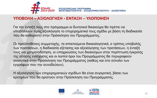 55
ΥΠΟΒΟΛΗ – ΑΞΙΟΛΟΓΗΣΗ - ΕΝΤΑΞΗ – ΥΛΟΠΟΙΗΣΗ
Για την ένταξή τους στο πρόγραμμα οι δυνητικοί δικαιούχοι θα πρέπει να
υποβάλλουν προς αξιολόγηση το επιχειρηματικό τους σχέδιο με βάση τη διαδικασία
που θα καθοριστεί στην Πρόσκληση του Προγράμματος.
Οι προϋποθέσεις συμμετοχής, τα απαιτούμενα δικαιολογητικά, ο τρόπος υποβολής
των προτάσεων, η διαδικασία εξέτασης και αξιολόγησης των προτάσεων, η ένταξή
τους για χρηματοδότηση, οι υποχρεώσεις των δικαιούχων στην περίπτωση έγκρισης
της αίτησης ενίσχυσης και οι λοιποί όροι του Προγράμματος θα περιγραφούν
αναλυτικά στην Πρόσκληση του Προγράμματος (καθώς και στο σύνολο των
εγγράφων που την συνοδεύουν).
Η αξιολόγηση των επιχειρηματικών σχεδίων θα είναι συγκριτική, βάσει των
κριτηρίων που θα οριστούν στην Πρόσκληση του Προγράμματος.
 