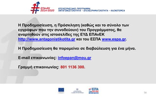 56
Η Προδημοσίευση, η Πρόσκληση (καθώς και το σύνολο των
εγγράφων που την συνοδεύουν) του Προγράμματος, θα
αναρτηθούν στις ιστοσελίδες της ΕΥΔ ΕΠΑνΕΚ
http://www.antagonistikotita.gr και του ΕΣΠΑ www.espa.gr.
Η Προδημοσίευση θα παραμείνει σε διαβούλευση για ένα μήνα.
E-mail επικοινωνίας: infoepan@mou.gr
Γραμμή επικοινωνίας: 801 1136 300.
 
