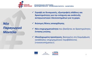  Στροφή σε δυναμικούς, εξωστρεφείς κλάδους και
δραστηριότητες για την ενίσχυση και ανάπτυξη
ανταγωνιστικών πλεονεκτημάτων για τη χώρα.
 Βιώσιμες θέσεις απασχόλησης.
 Νέα επιχειρηματικότητα που βασίζεται σε δραστηριότητες
έντασης γνώσης.
 Ολοκληρωμένη προσέγγιση, βασισμένη στη διαμόρφωση
κατάλληλου επιχειρηματικού περιβάλλοντος
(«οικοσυστήματος»).
Νέο
Παραγωγικό
Μοντέλο
6
 