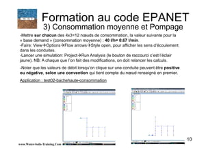 10
-Mettre sur chacun des 4x3=12 nœuds de consommation, la valeur suivante pour la
« base demand » (consommation moyenne) : 40 l/h= 0.67 l/min.
-Faire: View Options Flow arrows Style open, pour afficher les sens d’écoulement
dans les conduites.
-Lancer une simulation: Project Run Analysis (le bouton de raccourci c’est l’éclair
jaune). NB: A chaque que l’on fait des modifications, on doit relancer les calculs.
-Noter que les valeurs de débit lorsqu’on clique sur une conduite peuvent être positive
ou négative, selon une convention qui tient compte du nœud renseigné en premier.
Application : test02-bachehaute-consommation
www.Water-Soils-Training.Com
Formation au code EPANET
3) Consommation moyenne et Pompage
 