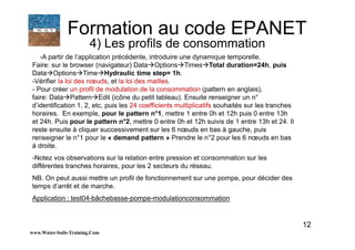 12
-A partir de l’application précédente, introduire une dynamique temporelle.
Faire: sur le browser (navigateur) Data Options Times Total duration=24h, puis
Data Options Time Hydraulic time step= 1h.
-Vérifier la loi des nœuds, et la loi des mailles.
- Pour créer un profil de modulation de la consommation (pattern en anglais),
faire: Data Pattern Edit (icône du petit tableau). Ensuite renseigner un n°
d’identification 1, 2, etc, puis les 24 coefficients multiplicatifs souhaités sur les tranches
horaires. En exemple, pour le pattern n°1, mettre 1 entre 0h et 12h puis 0 entre 13h
et 24h. Puis pour le pattern n°2, mettre 0 entre 0h et 12h suivis de 1 entre 13h et 24. Il
reste ensuite à cliquer successivement sur les 6 nœuds en bas à gauche, puis
renseigner le n°1 pour le « demand pattern » Prendre le n°2 pour les 6 nœuds en bas
à droite.
-Notez vos observations sur la relation entre pression et consommation sur les
différentes tranches horaires, pour les 2 secteurs du réseau.
NB. On peut aussi mettre un profil de fonctionnement sur une pompe, pour décider des
temps d’arrêt et de marche.
Application : test04-bâchebasse-pompe-modulationconsommation
www.Water-Soils-Training.Com
Formation au code EPANET
4) Les profils de consommation
 