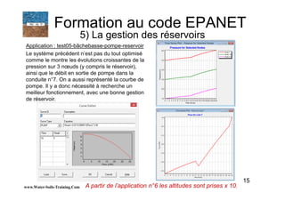 15
Application : test05-bâchebasse-pompe-reservoir
Le système précédent n’est pas du tout optimisé
comme le montre les évolutions croissantes de la
pression sur 3 nœuds (y compris le réservoir),
ainsi que le débit en sortie de pompe dans la
conduite n°7. On a aussi représenté la courbe de
pompe. Il y a donc nécessité à recherche un
meilleur fonctionnement, avec une bonne gestion
de réservoir.
www.Water-Soils-Training.Com
Formation au code EPANET
5) La gestion des réservoirs
A partir de l’application n°6 les altitudes sont prises x 10.
 