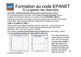 16
Application : test06-bâchebasse-pompe-reservoir-asservissement (temps)
On va ensuite prendre (H,Q)=(40m, 16l/mn) pour la courbe de pompe. Mais on
souhaite aussi remplir le réservoir, on va donc prendre (H,Q)=(40m, 48l/mn)
•Vérifier que le réservoir se remplit sur toute la journée et noter la hauteur max atteinte.
Ensuite faire : Data Controls Simple, et taper dans la fenêtre qui s’ouvre :
•LINK 14 CLOSED AT TIME 17
•Cela veut dire que l’organe hydraulique (pompe, vanne, etc…) qui se trouve sur la
conduite n°14 doit se fermer à 17 heures (temps compté depuis le début de la
simulation). NB : Il faut bien respecter la syntaxe.
•Puis observer les sens d’écoulement avant et après17h sur votre réseau. Vérifier
aussi la courbe de variation de niveau dans le réservoir.
www.Water-Soils-Training.Com
Formation au code EPANET
5) La gestion des réservoirs
On a donc fermer une
vanne dans la conduite
14 à 17h. On voit que
la pompe est arrêtée à
partir de cette heure.
Toutefois la demande
semble trop faible pour
amorcer une baisse
dans le réservoir.
 