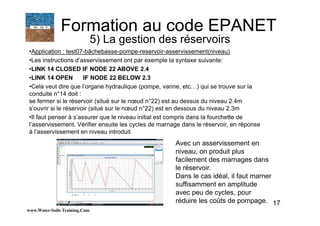 17
•Application : test07-bâchebasse-pompe-reservoir-asservissement(niveau)
•Les instructions d’asservissement ont par exemple la syntaxe suivante:
•LINK 14 CLOSED IF NODE 22 ABOVE 2.4
•LINK 14 OPEN IF NODE 22 BELOW 2.3
•Cela veut dire que l’organe hydraulique (pompe, vanne, etc…) qui se trouve sur la
conduite n°14 doit :
se fermer si le réservoir (situé sur le nœud n°22) est au dessus du niveau 2.4m
s’ouvrir si le réservoir (situé sur le nœud n°22) est en dessous du niveau 2.3m
•Il faut penser à s’assurer que le niveau initial est compris dans la fourchette de
l’asservissement. Vérifier ensuite les cycles de marnage dans le réservoir, en réponse
à l’asservissement en niveau introduit.
www.Water-Soils-Training.Com
Formation au code EPANET
5) La gestion des réservoirs
Avec un asservissement en
niveau, on produit plus
facilement des marnages dans
le réservoir.
Dans le cas idéal, il faut marner
suffisamment en amplitude
avec peu de cycles, pour
réduire les coûts de pompage.
 