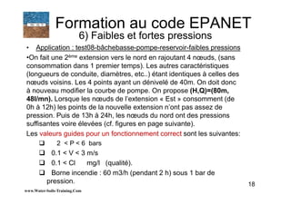 18
• Application : test08-bâchebasse-pompe-reservoir-faibles pressions
•On fait une 2ème extension vers le nord en rajoutant 4 nœuds, (sans
consommation dans 1 premier temps). Les autres caractéristiques
(longueurs de conduite, diamètres, etc..) étant identiques à celles des
nœuds voisins. Les 4 points ayant un dénivelé de 40m. On doit donc
à nouveau modifier la courbe de pompe. On propose (H,Q)=(80m,
48l/mn). Lorsque les nœuds de l’extension « Est » consomment (de
0h à 12h) les points de la nouvelle extension n’ont pas assez de
pression. Puis de 13h à 24h, les nœuds du nord ont des pressions
suffisantes voire élevées (cf. figures en page suivante).
Les valeurs guides pour un fonctionnement correct sont les suivantes:
2 < P < 6 bars
0.1 < V < 3 m/s
0.1 < Cl mg/l (qualité).
Borne incendie : 60 m3/h (pendant 2 h) sous 1 bar de
pression.
www.Water-Soils-Training.Com
Formation au code EPANET
6) Faibles et fortes pressions
 
