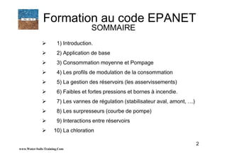 1) Introduction.
2) Application de base
3) Consommation moyenne et Pompage
4) Les profils de modulation de la consommation
5) La gestion des réservoirs (les asservissements)
6) Faibles et fortes pressions et bornes à incendie.
7) Les vannes de régulation (stabilisateur aval, amont, …)
8) Les surpresseurs (courbe de pompe)
9) Interactions entre réservoirs
10) La chloration
www.Water-Soils-Training.Com
2
Formation au code EPANET
SOMMAIRE
 