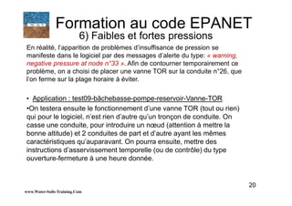 20
En réalité, l’apparition de problèmes d’insuffisance de pression se
manifeste dans le logiciel par des messages d’alerte du type: « warning,
negative pressure at node n°33 ». Afin de contourner temporairement ce
problème, on a choisi de placer une vanne TOR sur la conduite n°26, que
l’on ferme sur la plage horaire à éviter.
• Application : test09-bâchebasse-pompe-reservoir-Vanne-TOR
•On testera ensuite le fonctionnement d’une vanne TOR (tout ou rien)
qui pour le logiciel, n’est rien d’autre qu’un tronçon de conduite. On
casse une conduite, pour introduire un nœud (attention à mettre la
bonne altitude) et 2 conduites de part et d’autre ayant les mêmes
caractéristiques qu’auparavant. On pourra ensuite, mettre des
instructions d’asservissement temporelle (ou de contrôle) du type
ouverture-fermeture à une heure donnée.
www.Water-Soils-Training.Com
Formation au code EPANET
6) Faibles et fortes pressions
 