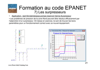21
• Application : test12b-bâchebasse-pompe-reservoir-Vanne-Surpresseur
• Les problèmes de pression de la zone Nord peuvent être résolus efficacement par
l’adjonction d’un surpresseur. On laisse en exercice, le soin de trouver les bons
paramètres pour un fonctionnement correct avec ce nouvel équipement.
www.Water-Soils-Training.Com
Formation au code EPANET
7) Les surpresseurs
 