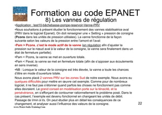 22
•Application : test10-bâchebasse-pompe-reservoir-Vanne-PRV
•Nous souhaitons à présent étudier le fonctionnement des vannes stabilisatrice aval
(PRV dans le logiciel Epanet). On doit renseigner une « Setting » pression de consigne
(Pcons dans les unités de pression utilisées). La vanne fonctionne de la façon
suivante selon les valeurs de la pression entre l’amont et l’aval:
•Pam > Pcons, c’est le mode actif de la vanne (en régulation afin d’ajuster la
pression sur le nœud aval à la valeur de la consigne, la vanne sera finalement dans un
état de fermeture partielle).
•Pam < Pcons, la vanne se met en ouverture totale.
•Pam < Paval, la vanne se met en fermeture totale (afin de s’opposer aux écoulements
en sens inverse).
•NB : Lorsque la valeur de la consigne est très élevée, la vanne a toute les chances
d’être en mode d’ouverture totale.
Nous avons placé 2 vannes PRV sur les zones Sud de notre exemple. Nous avons eu
quelques difficultés pour mettre en œuvre cet exemple. Comme pour de nombreux
logiciel, il ne faut pas s’étonner quand parfois les choses ne fonctionnent pas comme
elles devraient. Le grand conseil en modélisation porte sur la ténacité, et la
persévérance, en s’efforçant de contourner rationnellement le problème posé. Dans le
cas présent, l’exemple est devenu fonctionnel en changeant les unités de débit.
Passage de l/min à l/s. On peut étudier plus en détail les conséquences de ce
changement, et analyser aussi l’influence des valeurs de la consigne.
www.Water-Soils-Training.Com
Formation au code EPANET
8) Les vannes de régulation
 