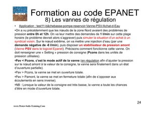 24
• Application : test11-bâchebasse-pompe-reservoir-Vanne-PSV-Achat-d-Eau
•On a vu précédemment que les nœuds de la zone Nord avaient des problèmes de
pression entre 0h et 12h. On va leur mettre des demandes de 1 l/min sur cette plage
horaire (le problème devrait alors s’aggraver) puis simuler la situation d’un achat à un
syndicat voisin. Sur le nœud extrême, on va mettre une injection d’eau (par une
demande négative de -6 l/min), puis disposer un stabilisateur de pression amont
(Vanne PSV dans le logiciel Epanet). Précisons comment fonctionne cette vanne. On
doit renseigner une « Setting » pression de consigne (Pcons dans les unités de
pression utilisées).
•Pav < Pcons, c’est le mode actif de la vanne (en régulation afin d’ajuster la pression
sur le nœud amont à la valeur de la consigne, la vanne sera finalement dans un état
d’ouverture partielle).
•Pav > Pcons, la vanne se met en ouverture totale.
•Pav > Pamont, la vanne se met en fermeture totale (afin de s’opposer aux
écoulements en sens inverse).
•NB : Lorsque la valeur de la consigne est très basse, la vanne a toute les chances
d’être en mode d’ouverture totale.
www.Water-Soils-Training.Com
Formation au code EPANET
8) Les vannes de régulation
 