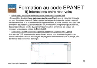 26
• Application : test13-bâchebasse-pompe-2reservoirs-2VannesTOR
•On considère à présent une extension sur la zone Nord, avec le rajout de 6 nœuds
qui vont demander chacun 1 l/min à toutes les heures de la journée (pattern ou profil
de consommation n°3). Cette demande supplémentaire, sur une zone où on a déjà des
problèmes de pression, justifie le rajout d’un 2ème réservoir. On prendra pour aller vite,
des caractéristiques proche du premier réservoir, et on simplifiera les calculs en
imposant une pression initiale de Pini=2mCE.
• Application : test14-bâchebasse-pompe-2reservoirs-2VannesTOR-Optimiz
•Les vannes TOR seront ensuite asservies en temps, pour améliorer la gestion du
réseau. De même, on doit aussi régler les plages de fonctionnement de la pompe, afin
de réaliser des économies d’énergie.
www.Water-Soils-Training.Com
Formation au code EPANET
9) Interactions entre réservoirs
 
