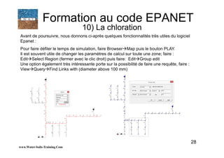 28
Avant de poursuivre, nous donnons ci-après quelques fonctionnalités très utiles du logiciel
Epanet :
Pour faire défiler le temps de simulation, faire Browser Map puis le bouton PLAY.
Il est souvent utile de changer les paramètres de calcul sur toute une zone; faire :
Edit Select Region (fermer avec le clic droit) puis faire: Edit Group edit
Une option également très intéressante porte sur la possibilité de faire une requête, faire :
View Query Find Links with (diameter above 100 mm)
www.Water-Soils-Training.Com
Formation au code EPANET
10) La chloration
 