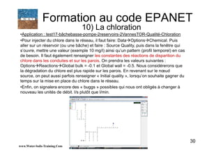 30
•Application : test17-bâchebasse-pompe-2reservoirs-2VannesTOR-Qualité-Chloration
•Pour injecter du chlore dans le réseau, il faut faire: Data Options Chemical. Puis
aller sur un réservoir (ou une bâche) et faire : Source Quality, puis dans la fenêtre qui
s’ouvre, mettre une valeur (exemple 10 mg/l) ainsi qu’un pattern (profil temporel) en cas
de besoin. Il faut également renseigner les constantes des réactions de disparition du
chlore dans les conduites et sur les parois. On prendra les valeurs suivantes :
Options Reactions Global bulk = -0.1 et Global wall = -0.5. Nous considérerons que
la dégradation du chlore est plus rapide sur les parois. En revenant sur le nœud
source, on peut aussi parfois renseigner « Initial quality », lorsqu’on souhaite gagner du
temps sur la mise en place du chlore dans le réseau.
•Enfin, on signalera encore des « buggs » possibles qui nous ont obligés à changer à
nouveau les unités de débit. l/s plutôt que l/min.
www.Water-Soils-Training.Com
Formation au code EPANET
10) La chloration
 