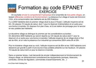31
On souhaite simuler le comportement hydraulique d’un ensemble de trois petits villages, en
testant différentes conditions de fonctionnement. La distance d’un village à l’autre est d’environ
3 Km, et la consommation des habitants est de 200 l/hab/jour.
Il y a 2000 habitants dans le premier village situé le plus à l’Ouest. L’altitude moyenne est de
0m. On placera 15 nœuds de calcul, dont 1 pour le réservoir d’alimentation et un autre pour
une borne à incendie. On dispose d’un plan d’eau, et d’une station de pompage pour le service
en eau potable des habitants.
Le deuxième village se distingue du premier par les considérations suivantes:
On dénombre 3000 habitants qui seront répartis sur 24 nœuds de calcul (dont 1 pour le
réservoir et un autre pour une borne à incendie); l’altitude moyenne de ce village situé à l’Est
est de 40m, et on note la présence d’un industriel qui consomme 200/h entre 8h et 20h.
Pour le troisième village situé au nord, l’altitude moyenne est de 80m et les 1000 habitants sont
desservis par gravité à partir d’une source d’eau potable présente sur les hauteurs. On placera
10 nœuds de calcul dont un pour la réserve à incendie.
Dans un premier temps, il est demandé de simuler indépendamment le fonctionnement de
chaque village, en dimensionnant correctement les équipements (pompes, réservoirs,
conduites, vannes de régulation, commandes d’asservissements, etc…)
www.Water-Soils-Training.Com
Formation au code EPANET
EXERCICE
 