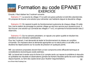 32
Ensuite, il faut réaliser les 3 scénarii suivants:
Scénario n°1: La source du village n°3 a subit une grave pollution et doit être abandonnée.
On propose de trouver une solution pour alimenter ces habitants depuis le deuxième village.
Scénario n°2: On reprend à partir du fonctionnement autonome de chaque village. Et cette
fois c’est la station de pompage du premier village qui est hors service pour plusieurs jours. Il
faut trouver une solution qui connecte les villages n°1 et 2, et optimise le fonctionnement des 2
réservoirs.
Scénario n°3: Sur le scénario précédent, on rajoute une option qualité en étudiant les
conditions d’une chloration satisfaisante.
Pour les 3 scénarii, il est demandé de tester le fonctionnement du réseau en condition
d’incendie. On imposera alors la demande appropriée sur le nœud prévu à cet effet, et on
étudiera les répercussions sur la courbe de pression en quelques points.
NB: Les solutions proposées doivent faire un bon compromis entre efficacité technique et
considérations économiques (coûts estimés).
NB: Le travail est à rendre sous la forme d’un compte rendu qui repose le problème à résoudre
et synthétise les résultats et observations (joindre les fichiers résultats après les avoir exportés
depuis Epanet, ou faire des copies écran pour illustrer l’argumentation).
www.Water-Soils-Training.Com
Formation au code EPANET
EXERCICE
 