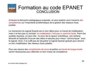 33
A travers la démarche pédagogique proposée, on peut espérer avoir transmis des
compétences sur l’importante problématique de la gestion des réseaux d’eau
potable.
Le maniement du logiciel Epanet est un bon début pour un travail de modélisation,
mais il ne faut pas s’y tromper: la modélisation n’est pas un exercice facile. Parmi les
qualités requises, on peut citer : le souci de la rigueur scientifique, une certaine
ténacité et l’aptitude à trouver des idées et astuces pour mieux ‘’communiquer’’ avec
le logiciel. Ainsi, il ne suffit pas de récupérer le logiciel Epanet (gratuit) pour devenir
un bon modélisateur des réseaux d’eau potable.
Pour ces raisons des compléments de cours et parfois un travail de longue durée
seront nécessaires pour atteindre un bon niveau de compétence.
www.Water-Soils-Training.Com
Formation au code EPANET
CONCLUSION
 