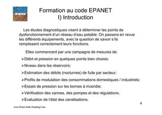 4
Les études diagnostiques visent à déterminer les points de
dysfonctionnement d’un réseau d’eau potable. On passera en revue
les différents équipements, avec la question de savoir s’ils
remplissent correctement leurs fonctions.
Elles commencent par une campagne de mesures de:
Débit et pression en quelques points bien choisis;
Niveau dans les réservoirs;
Estimation des débits (nocturnes) de fuite par secteur;
Profils de modulation des consommations domestiques / industriels;
Essais de pression sur les bornes à incendie;
Vérification des vannes, des pompes et des régulations;
Evaluation de l’état des canalisations.
www.Water-Soils-Training.Com
Formation au code EPANET
I) Introduction
 