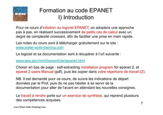 7
Pour ce cours d’initiation au logiciel EPANET, on adoptera une approche
pas à pas, en réalisant successivement de petits cas de calcul avec un
degré de complexité croissant, afin de faciliter une prise en main rapide.
Les notes du cours sont à télécharger gratuitement sur le site :
www.water-soils-training.com
Le logiciel et sa documentation sont à récupérer à l’url suivante :
www.epa.gov/nrmrl/wswrd/dw/epanet.html
Choisir en bas de page : self-extracting installation program for epanet 2, et
epanet 2 users Manual (pdf), puis les copier dans votre répertoire de travail (Z).
NB. Il est demandé pour ce cours, de suivre les indications de départ
données par le Prof, puis de ne pas hésiter à se servir de la
documentation pour aller de l’avant en attendant les nouvelles consignes.
Le travail à rendre porte sur un exercice de synthèse, qui reprend plusieurs
des compétences acquises.
www.Water-Soils-Training.Com
Formation au code EPANET
I) Introduction
 