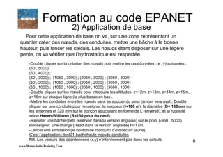8
Pour cette application de base on va, sur une zone représentant un
quartier créer des nœuds, des conduites, mettre une bâche à la bonne
hauteur, puis lancer les calculs. Les nœuds étant disposer sur une légère
pente, on va vérifier que l’hydrostatique est respectée.
www.Water-Soils-Training.Com
Formation au code EPANET
2) Application de base
-Double cliquer sur la création des nœuds puis mettre les coordonnées (x , y) suivantes :
(50 , 5000)
(50 , 4000) ;
(50 , 3000) ; (1050 , 3000) ; (2050 , 3000) ; (3050 , 3000) ;
(50 , 2000) ; (1050 , 2000) ; (2050 , 2000) ; (3050 , 2000) ;
(50 , 1000) ; (1050 , 1000) ; (2050 , 1000) ; (3050 , 1000) ;
-Double cliquer sur les nœuds pour introduire les altitudes z=12m, z=13m, z=14m, z=15m,
z=16m sur chaque ligne (la plus basse en bas).
-Mettre les conduites entre les nœuds sans se soucier du sens (amont vers aval). Double
cliquer sur une conduite pour renseigner, la longueur (l=100 m), le diamètre (D= 160mm sur
les antennes et 320 mm sur le tronçon structurant en forme de L renversé), et la rugosité
selon Hazen-Williams (R=150 pour du neuf).
-Rajouter une bâche (petit reservoir dans la version anglaise) sur le point (-950 , 5000).
Renseigner une charge (Head dans la version anglaise) H=17m.
-Lancer une simulation (le bouton de raccourci c’est l’éclair jaune).
C’est l’application : test01-bachehaute-nœuds-conduites
NB. Les valeurs des coordonnées (x,y) n’interviennent pas dans les calculs.
 