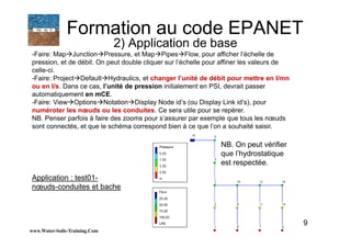 9
-Faire: Map Junction Pressure, et Map Pipes Flow, pour afficher l’échelle de
pression, et de débit. On peut double cliquer sur l’échelle pour affiner les valeurs de
celle-ci.
-Faire: Project Default Hydraulics, et changer l’unité de débit pour mettre en l/mn
ou en l/s. Dans ce cas, l’unité de pression initialement en PSI, devrait passer
automatiquement en mCE.
-Faire: View Options Notation Display Node id’s (ou Display Link id’s), pour
numéroter les nœuds ou les conduites. Ce sera utile pour se repérer.
NB. Penser parfois à faire des zooms pour s’assurer par exemple que tous les nœuds
sont connectés, et que le schéma correspond bien à ce que l’on a souhaité saisir.
www.Water-Soils-Training.Com
Formation au code EPANET
2) Application de base
NB. On peut vérifier
que l’hydrostatique
est respectée.
Application : test01-
nœuds-conduites et bache
 