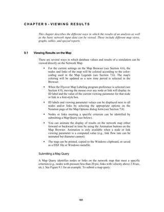 CHAPTER 9 - VIEWING RESULTS
This chapter describes the different ways in which the results of an analysis as well
as the basic network input data can be viewed. These include different map views,
graphs, tables, and special reports.

9.1

Viewing Results on the Map
There are several ways in which database values and results of a simulation can be
viewed directly on the Network Map:
•

For the current settings on the Map Browser (see Section 4.6), the
nodes and links of the map will be colored according to the colorcoding used in the Map Legends (see Section 7.6). The map's
coloring will be updated as a new time period is selected in the
Browser.

•

When the Flyover Map Labeling program preference is selected (see
Section 4.9), moving the mouse over any node or link will display its
ID label and the value of the current viewing parameter for that node
or link in a hint-style box.

•

ID labels and viewing parameter values can be displayed next to all
nodes and/or links by selecting the appropriate options on the
Notation page of the Map Options dialog form (see Section 7.8).

•

Nodes or links meeting a specific criterion can be identified by
submitting a Map Query (see below).

•

You can animate the display of results on the network map either
forward or backward in time by using the Animation buttons on the
Map Browser. Animation is only available when a node or link
viewing parameter is a computed value (e.g., link flow rate can be
animated but diameter cannot).

•

The map can be printed, copied to the Windows clipboard, or saved
as a DXF file or Windows metafile.

Submitting a Map Query
A Map Query identifies nodes or links on the network map that meet a specific
criterion (e.g., nodes with pressure less than 20 psi, links with velocity above 2 ft/sec,
etc.). See Figure 9.1 for an example. To submit a map query:

101

 
