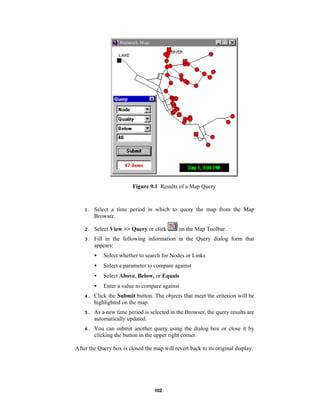 Figure 9.1 Results of a Map Query

1.

Select a time period in which to query the map from the Map
Browser.

2.

Select View >> Query or click

3.

Fill in the following information in the Query dialog form that
appears:

on the Map Toolbar.

•

Select whether to search for Nodes or Links

•

Select a parameter to compare against

•

Select Above, Below, or Equals

•

Enter a value to compare against

4.

Click the Submit button. The objects that meet the criterion will be
highlighted on the map.

5.

As a new time period is selected in the Browser, the query results are
automatically updated.

6.

You can submit another query using the dialog box or close it by
clicking the button in the upper right corner.

After the Query box is closed the map will revert back to its original display.

102

 