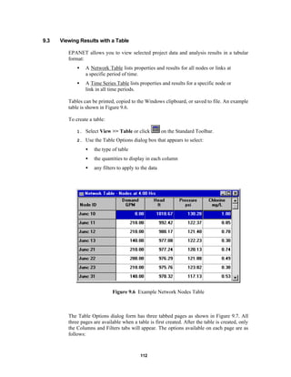 9.3

Viewing Results with a Table
EPANET allows you to view selected project data and analysis results in a tabular
format:
•

A Network Table lists properties and results for all nodes or links at
a specific period of time.

•

A Time Series Table lists properties and results for a specific node or
link in all time periods.

Tables can be printed, copied to the Windows clipboard, or saved to file. An example
table is shown in Figure 9.6.
To create a table:
on the Standard Toolbar.

1.

Select View >> Table or click

2.

Use the Table Options dialog box that appears to select:
•

the type of table

•

the quantities to display in each column

•

any filters to apply to the data

Figure 9.6 Example Network Nodes Table

The Table Options dialog form has three tabbed pages as shown in Figure 9.7. All
three pages are available when a table is first created. After the table is created, only
the Columns and Filters tabs will appear. The options available on each page are as
follows:

112

 