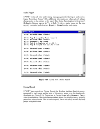 Status Report
EPANET writes all error and warning messages generated during an analysis to a
Status Report (see Figure 9.10). Additional information on when network objects
change status is also written to this report if the Status Report option in the project's
Hydraulics Options was set to Yes or Full. To view a status report on the most
recently completed analysis select Report >> Status from the main menu.

Figure 9.10 Excerpt from a Status Report

Energy Report
EPANET can generate an Energy Report that displays statistics about the energy
consumed by each pump and the cost of this energy usage over the duration of a
simulation (see Figure 9.11). To generate an Energy Report select Report >> Energy
from the main menu. The report has two tabbed pages. One displays energy usage by
pump in a tabular format. The second compares a selected energy statistic between
pumps using a bar chart.

116

 