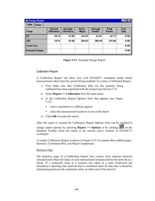 Figure 9.11 Example Energy Report

Calibration Report
A Calibration Report can show how well EPANET's simulated results match
measurements taken from the system being modeled. To create a Calibration Report:
1.

First make sure that Calibration Data for the quantity being
calibrated has been registered with the project (see Section 5.3).

2.

Select Report >> Calibration from the main menu.

3.

In the Calibration Report Options form that appears (see Figure
9.12):
•
•

4.

select a parameter to calibrate against
select the measurement locations to use in the report

Click OK to create the report.

After the report is created the Calibration Report Options form can be recalled to
on the
change report options by selecting Report >> Options or by clicking
Standard Toolbar when the report is the current active window in EPANET’s
workspace.
A sample Calibration Report is shown in Figure 9.13. It contains three tabbed pages:
Statistics, Correlation Plot, and Mean Comparisons.
Statistics Page
The Statistics page of a Calibration Report lists various error statistics between
simulated and observed values at each measurement location and for the network as a
whole. If a measured value at a location was taken at a time in-between the
simulation's reporting time intervals then a simulated value for that time is found by
interpolating between the simulated values at either end of the interval.

117

 