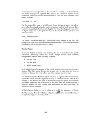 These statistics are also provided for the network as a whole (i.e., all measurements
and model errors pooled together). Also listed is the correlation between means
(correlation coefficient between the mean observed value and mean simulated value
at each location).
Correlation Plot Page
The Correlation Plot page of a Calibration Report displays a scatter plot of the
observed and simulated values for each measurement made at each location. Each
location is assigned a different color in the plot. The closer that the points come to the
45-degree angle line on the plot the closer is the match between observed and
simulated values.
Mean Comparisons Page
The Mean Comparisons page of a Calibration Report presents a bar chart that
compares the mean observed and mean simulated value for a calibration parameter at
each location where measurements were taken.
Reaction Report
A Reaction Report, available when modeling the fate of a reactive water quality
constituent, graphically depicts the overall average reaction rates occurring
throughout the network in the following locations:
•

the bulk flow

•

the pipe wall

•

within storage tanks.

A pie chart shows what percent of the overall reaction rate is occurring in each
location. The chart legend displays the average rates in mass units per hour. A
footnote on the chart shows the inflow rate of the reactant into the system.
The information in the Reaction Report can show at a glance what mechanism is
responsible for the majority of growth or decay of a substance in the network. For
example, if one observes that most of the chlorine decay in a system is occurring in
the storage tanks and not at the walls of the pipes then one might infer that a
corrective strategy of pipe cleaning and replacement will have little effect in
improving chlorine residuals.
A Graph Options dialog box can be called up to modify the appearance of the pie
chart by selecting Report >> Options or by clicking
by right-clicking anywhere on the chart.

119

on the Standard Toolbar, or

 