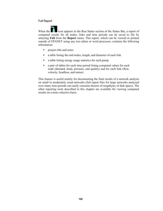 Full Report

When the
icon appears in the Run Status section of the Status Bar, a report of
computed results for all nodes, links and time periods can be saved to file by
selecting Full from the Report menu. This report, which can be viewed or printed
outside of EPANET using any text editor or word processor, contains the following
information:
•

project title and notes

•

a table listing the end nodes, length, and diameter of each link

•

a table listing energy usage statistics for each pump

•

a pair of tables for each time period listing computed values for each
node (demand, head, pressure, and quality) and for each link (flow,
velocity, headloss, and status).

This feature is useful mainly for documenting the final results of a network analysis
on small to moderately sized networks (full report files for large networks analyzed
over many time periods can easily consume dozens of megabytes of disk space). The
other reporting tools described in this chapter are available for viewing computed
results on a more selective basis.

120

 