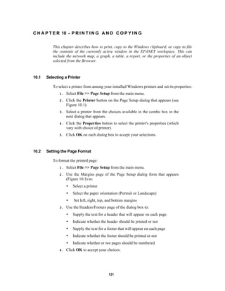 C H A P T E R 10 - P R I N T I N G A N D C O P Y I N G
This chapter describes how to print, copy to the Windows clipboard, or copy to file
the contents of the currently active window in the EPANET workspace. This can
include the network map, a graph, a table, a report, or the properties of an object
selected from the Browser.

10.1

Selecting a Printer
To select a printer from among your installed Windows printers and set its properties:
1.
2.

Click the Printer button on the Page Setup dialog that appears (see
Figure 10.1).

3.

Select a printer from the choices available in the combo box in the
next dialog that appears.

4.

Click the Properties button to select the printer's properties (which
vary with choice of printer).

5.

10.2

Select File >> Page Setup from the main menu.

Click OK on each dialog box to accept your selections.

Setting the Page Format
To format the printed page:
1.

Select File >> Page Setup from the main menu.

2.

Use the Margins page of the Page Setup dialog form that appears
(Figure 10.1) to:
•
•

Select the paper orientation (Portrait or Landscape)

•
3.

Select a printer

Set left, right, top, and bottom margins

Use the Headers/Footers page of the dialog box to:
•
•

Indicate whether the header should be printed or not

•

Supply the text for a footer that will appear on each page

•

Indicate whether the footer should be printed or not

•
4.

Supply the text for a header that will appear on each page

Indicate whether or not pages should be numbered

Click OK to accept your choices.

121

 
