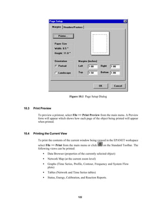 Figure 10.1 Page Setup Dialog

10.3

Print Preview
To preview a printout, select File >> Print Preview from the main menu. A Preview
form will appear which shows how each page of the object being printed will appear
when printed.

10.4

Printing the Current View
To print the contents of the current window being viewed in the EPANET workspace
select File >> Print from the main menu or click
following views can be printed:

on the Standard Toolbar. The

•

Data Browser (properties of the currently selected object)

•

Network Map (at the current zoom level)

•

Graphs (Time Series, Profile, Contour, Frequency and System Flow
plots)

•

Tables (Network and Time Series tables)

•

Status, Energy, Calibration, and Reaction Reports.

122

 