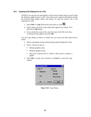 10.5

Copying to the Clipboard or to a File
EPANET can copy the text and graphics of the current window being viewed to both
the Windows clipboard and to a file. Views that can be copied in this fashion include
the Network Map, graphs, tables, and reports. To copy the current view to the
clipboard or to file:
.

1.

Select Edit >> Copy To from the main menu or click

2.

Select choices from the Copy dialog that appears (see Figure 10.2)
and click its OK button.

3.

If you selected to copy-to-file, enter the name of the file in the Save
As dialog box that appears and click OK.

Use the Copy dialog as follows to define how you want your data copied and to
where:
1.

Select a destination for the material being copied (Clipboard or File)

2.

Select a format to copy in:
•
•

Metafile (graphics only)

•
3.

Bitmap (graphics only)

Data (text, selected cells in a table, or data used to construct a
graph)

Click OK to accept your selections or Cancel to cancel the copy
request.

Figure 10.2 Copy Dialog

123

 