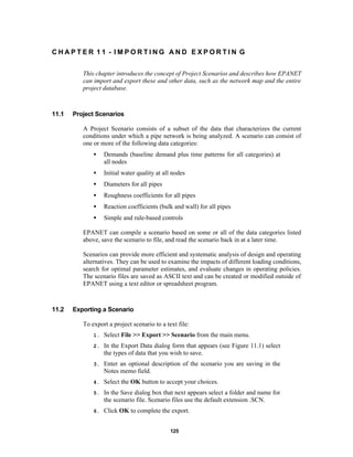 CHAPTER 11 - IMPORTING AND EXPORTIN G
This chapter introduces the concept of Project Scenarios and describes how EPANET
can import and export these and other data, such as the network map and the entire
project database.

11.1

Project Scenarios
A Project Scenario consists of a subset of the data that characterizes the current
conditions under which a pipe network is being analyzed. A scenario can consist of
one or more of the following data categories:
•

Demands (baseline demand plus time patterns for all categories) at
all nodes

•

Initial water quality at all nodes

•

Diameters for all pipes

•

Roughness coefficients for all pipes

•

Reaction coefficients (bulk and wall) for all pipes

•

Simple and rule-based controls

EPANET can compile a scenario based on some or all of the data categories listed
above, save the scenario to file, and read the scenario back in at a later time.
Scenarios can provide more efficient and systematic analysis of design and operating
alternatives. They can be used to examine the impacts of different loading conditions,
search for optimal parameter estimates, and evaluate changes in operating policies.
The scenario files are saved as ASCII text and can be created or modified outside of
EPANET using a text editor or spreadsheet program.

11.2

Exporting a Scenario
To export a project scenario to a text file:
1.

Select File >> Export >> Scenario from the main menu.

2.

In the Export Data dialog form that appears (see Figure 11.1) select
the types of data that you wish to save.

3.

Enter an optional description of the scenario you are saving in the
Notes memo field.

4.

Select the OK button to accept your choices.

5.

In the Save dialog box that next appears select a folder and name for
the scenario file. Scenario files use the default extension .SCN.

6.

Click OK to complete the export.
125

 