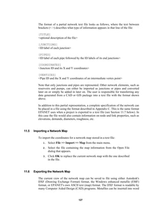 The format of a partial network text file looks as follows, where the text between
brackets (< >) describes what type of information appears in that line of the file:
[TITLE]
<optional description of the file>
[JUNCTIONS]
<ID label of each junction>
[PIPES]
<ID label of each pipe followed by the ID labels of its end junctions>
[COORDINATES]
<Junction ID and its X and Y coordinates>
[VERTICES]
<Pipe ID and the X and Y coordinates of an intermediate vertex point>
Note that only junctions and pipes are represented. Other network elements, such as
reservoirs and pumps, can either be imported as junctions or pipes and converted
later on or simply be added in later on. The user is responsible for transferring any
data generated from a CAD or GIS package into a text file with the format shown
above.
In addition to this partial representation, a complete specification of the network can
be placed in a file using the format described in Appendix C. This is the same format
EPANET uses when a project is exported to a text file (see Section 11.7 below). In
this case the file would also contain information on node and link properties, such as
elevations, demands, diameters, roughness, etc.

11.5

Importing a Network Map
To import the coordinates for a network map stored in a text file:
1.
2.

Select the file containing the map information from the Open File
dialog that appears.

3.

11.6

Select File >> Import >> Map from the main menu.

Click OK to replace the current network map with the one described
in the file.

Exporting the Network Map
The current view of the network map can be saved to file using either Autodesk's
DXF (Drawing Exchange Format) format, the Windows enhanced metafile (EMF)
format, or EPANET's own ASCII text (map) format. The DXF format is readable by
many Computer Aided Design (CAD) programs. Metafiles can be inserted into word

127

 