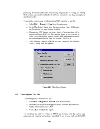 processing documents and loaded into drawing programs for re-scaling and editing.
Both formats are vector-based and will not loose resolution when they are displayed
at different scales.
To export the network map at full extent to a DXF, metafile, or text file:
1.

Select File >> Export >> Map from the main menu.

2.

In the Map Export dialog form that appears (see Figure 11.2) select
the format that you want the map saved in.

3.

If you select DXF format, you have a choice of how junctions will be
represented in the DXF file. They can be drawn as open circles, as
filled circles, or as filled squares. Not all DXF readers can recognize
the commands used in the DXF file to draw a filled circle.

4.

After choosing a format, click OK and enter a name for the file in the
Save As dialog form that appears.

Figure 11.2 Map Export Dialog

11.7

Exporting to a Text File
To export a project's data to a text file:
1.

Select File >> Export >> Network from the main menu.

2.

In the Save dialog form that appears enter a name for the file to save
to (the default extension is .INP).

3.

Click OK to complete the export.

The resulting file will be written in ASCII text format, with the various data
categories and property labels clearly identified. It can be read back into EPANET
128

 