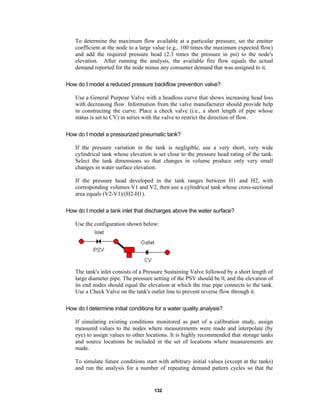 To determine the maximum flow available at a particular pressure, set the emitter
coefficient at the node to a large value (e.g., 100 times the maximum expected flow)
and add the required pressure head (2.3 times the pressure in psi) to the node's
elevation. After running the analysis, the available fire flow equals the actual
demand reported for the node minus any consumer demand that was assigned to it.
How do I model a reduced pressure backflow prevention valve?
Use a General Purpose Valve with a headloss curve that shows increasing head loss
with decreasing flow. Information from the valve manufacturer should provide help
in constructing the curve. Place a check valve (i.e., a short length of pipe whose
status is set to CV) in series with the valve to restrict the direction of flow.
How do I model a pressurized pneumatic tank?
If the pressure variation in the tank is negligible, use a very short, very wide
cylindrical tank whose elevation is set close to the pressure head rating of the tank.
Select the tank dimensions so that changes in volume produce only very small
changes in water surface elevation.
If the pressure head developed in the tank ranges between H1 and H2, with
corresponding volumes V1 and V2, then use a cylindrical tank whose cross-sectional
area equals (V2-V1)/(H2-H1).
How do I model a tank inlet that discharges above the water surface?
Use the configuration shown below:

The tank's inlet consists of a Pressure Sustaining Valve followed by a short length of
large diameter pipe. The pressure setting of the PSV should be 0, and the elevation of
its end nodes should equal the elevation at which the true pipe connects to the tank.
Use a Check Valve on the tank's outlet line to prevent reverse flow through it.
How do I determine initial conditions for a water quality analysis?
If simulating existing conditions monitored as part of a calibration study, assign
measured values to the nodes where measurements were made and interpolate (by
eye) to assign values to other locations. It is highly recommended that storage tanks
and source locations be included in the set of locations where measurements are
made.
To simulate future conditions start with arbitrary initial values (except at the tanks)
and run the analysis for a number of repeating demand pattern cycles so that the

132

 