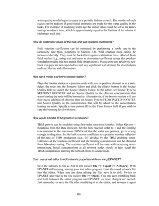 water quality results begin to repeat in a periodic fashion as well. The number of such
cycles can be reduced if good initial estimates are made for the water quality in the
tanks. For example, if modeling water age the initial value could be set to the tank's
average residence time, which is approximately equal to the fraction of its volume it
exchanges each day.
How do I estimate values of the bulk and wall reaction coefficients?
Bulk reaction coefficients can be estimated by performing a bottle test in the
laboratory (see Bulk Reactions in Section 3.4). Wall reaction rates cannot be
measured directly. They must be back-fitted against calibration data collected from
field studies (e.g., using trial and error to determine coefficient values that produce
simulation results that best match field observations). Plastic pipe and relatively new
lined iron pipe are not expected to exert any significant wall demand for disinfectants
such as chlorine and chloramines.
How can I model a chlorine booster station?
Place the booster station at a junction node with zero or positive demand or at a tank.
Select the node into the Property Editor and click the ellipsis button in the Source
Quality field to launch the Source Quality Editor. In the editor, set Source Type to
SETPOINT BOOSTER and set Source Quality to the chlorine concentration that
water leaving the node will be boosted to. Alternatively, if the booster station will use
flow-paced addition of chlorine then set Source Type to FLOW PACED BOOSTER
and Source Quality to the concentration that will be added to the concentration
leaving the node. Specify a time pattern ID in the Time Pattern field if you wish to
vary the boosting level with time.
How would I model THM growth in a network?
THM growth can be modeled using first-order saturation kinetics. Select Options –
Reactions from the Data Browser. Set the bulk reaction order to 1 and the limiting
concentration to the maximum THM level that the water can produce, given a long
enough holding time. Set the bulk reaction coefficient to a positive number reflective
of the rate of THM production (e.g., 0.7 divided by the THM doubling time).
Estimates of the reaction coefficient and the limiting concentration can be obtained
from laboratory testing. The reaction coefficient will increase with increasing water
temperature. Initial concentrations at all network nodes should at least equal the
THM concentration entering the network from its source node.
Can I use a text editor to edit network properties while running EPANET?
Save the network to file as ASCII text (select File >> Export >> Network). With
EPANET still running, start up your text editor program. Load the saved network file
into the editor. When you are done editing the file, save it to disk. Switch to
EPANET and read in the file (select File >> Open). You can keep switching back
and forth between the editor program and EPANET, as more changes are needed.
Just remember to save the file after modifying it in the editor, and re-open it again

133

 
