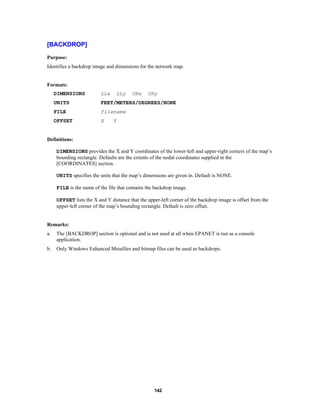 [BACKDROP]
Purpose:
Identifies a backdrop image and dimensions for the network map.

Formats:
DIMENSIONS

LLx

LLy

URx

URy

UNITS

FEET/METERS/DEGREES/NONE

FILE

filename

OFFSET

X

Y

Definitions:
DIMENSIONS provides the X and Y coordinates of the lower-left and upper-right corners of the map’s
bounding rectangle. Defaults are the extents of the nodal coordinates supplied in the
[COORDINATES] section.
UNITS specifies the units that the map’s dimensions are given in. Default is NONE.
FILE is the name of the file that contains the backdrop image.
OFFSET lists the X and Y distance that the upper-left corner of the backdrop image is offset from the
upper-left corner of the map’s bounding rectangle. Default is zero offset.

Remarks:
a.

The [BACKDROP] section is optional and is not used at all when EPANET is run as a console
application.

b.

Only Windows Enhanced Metafiles and bitmap files can be used as backdrops.

142

 