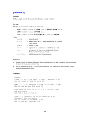 [CONTROLS]
Purpose:
Defines simple controls that modify links based on a single condition.

Format:
One line for each control which can be of the form:
LINK linkID status IF NODE nodeID ABOVE/BELOW value
LINK linkID status AT TIME time
LINK linkID status AT CLOCKTIME clocktime AM/PM
where:
linkID

=

a link ID label

status

=

OPEN or CLOSED, a pump speed setting, or a control
valve setting

nodeID

=

a node ID label

value

=

a pressure for a junction or a water level for a tank

time

=

a time since the start of the simulation in decimal
hours or in hours:minutes format

clocktime

=

a 24-hour clock time (hours:minutes)

Remarks:
a.

Simple controls are used to change link status or settings based on tank water level, junction pressure,
time into the simulation or time of day.

b.

See the notes for the [STATUS] section for conventions used in specifying link status and setting,
particularly for control valves.

Examples:
[CONTROLS]
;Close Link 12 if the level in Tank 23 exceeds 20 ft.
LINK 12 CLOSED IF NODE 23 ABOVE 20
;Open Link 12 if pressure at Node 130 is under 30 psi
LINK 12 OPEN IF NODE 130 BELOW 30
;Pump PUMP02's speed is set to 1.5 at 16 hours into
;the simulation
LINK PUMP02 1.5 AT TIME 16
;Link 12 is closed at 10 am and opened at 8 pm
;throughout the simulation
LINK 12 CLOSED AT CLOCKTIME 10 AM
LINK 12 OPEN AT CLOCKTIME 8 PM

143

 