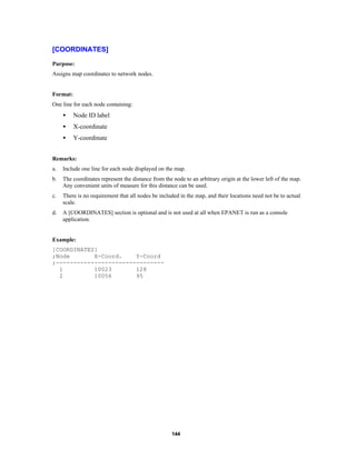 [COORDINATES]
Purpose:
Assigns map coordinates to network nodes.

Format:
One line for each node containing:

•

Node ID label

•

X-coordinate

•

Y-coordinate

Remarks:
a.

Include one line for each node displayed on the map.

b.

The coordinates represent the distance from the node to an arbitrary origin at the lower left of the map.
Any convenient units of measure for this distance can be used.

c.

There is no requirement that all nodes be included in the map, and their locations need not be to actual
scale.

d.

A [COORDINATES] section is optional and is not used at all when EPANET is run as a console
application.

Example:
[COORDINATES]
;Node
X-Coord.
Y-Coord
;------------------------------1
10023
128
2
10056
95

144

 