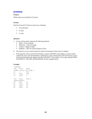 [CURVES]
Purpose:
Defines data curves and their X,Y points.

Format:
One line for each X,Y point on each curve containing:
•

Curve ID label

•

X value

•

Y value

Remarks:
a.

Curves can be used to represent the following relations:
• Head v. Flow for pumps
• Efficiency v. Flow for pumps
• Volume v. Depth for tanks
• Headloss v. Flow for General Purpose Valves

b.

The points of a curve must be entered in order of increasing X-values (lower to higher).

c.

If the input file will be used with the Windows version of EPANET, then adding a comment which
contains the curve type and description, separated by a colon, directly above the first entry for a curve
will ensure that these items appear correctly in EPANET’s Curve Editor. Curve types include PUMP,
EFFICIENCY, VOLUME, and HEADLOSS. See the examples below.

Example:
[CURVES]
;ID
Flow
Head
;PUMP: Curve for Pump 1
C1
0
200
C1
1000
100
C1
3000
0
;ID
Flow
;EFFICIENCY:
E1
200
E1
1000
E1
2000
E1
3000

Effic.
50
85
75
65

145

 